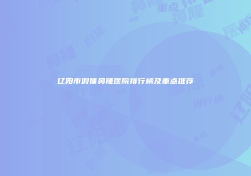 辽阳市假体鼻隆医院排行榜及重点推荐
