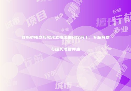 晋城市帕罗玛激光去疤医生排行前十：专业背景与擅长项目评点