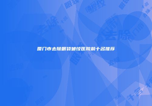 厦门市去除眼袋皱纹医院前十名推荐