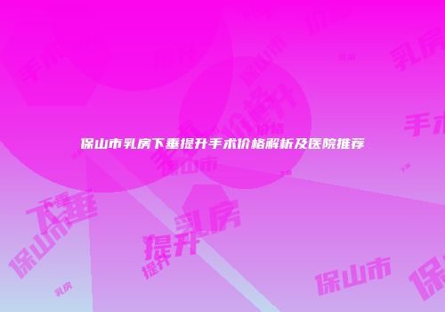 保山市乳房下垂提升手术价格解析及医院推荐