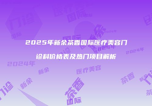 2025年新余茶香国际医疗美容门诊科价格表及热门项目解析