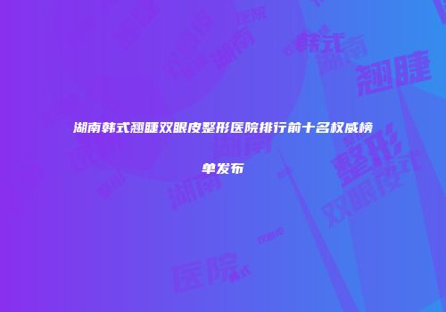 湖南韩式翘睫双眼皮整形医院排行前十名权威榜单发布