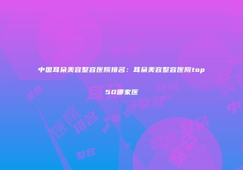 中国耳朵美容整容医院排名：耳朵美容整容医院top50哪家医
