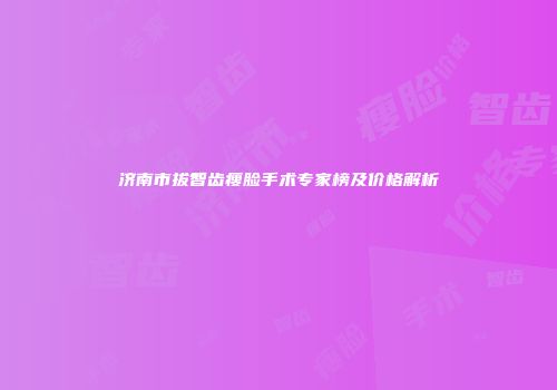 济南市拔智齿瘦脸手术专家榜及价格解析