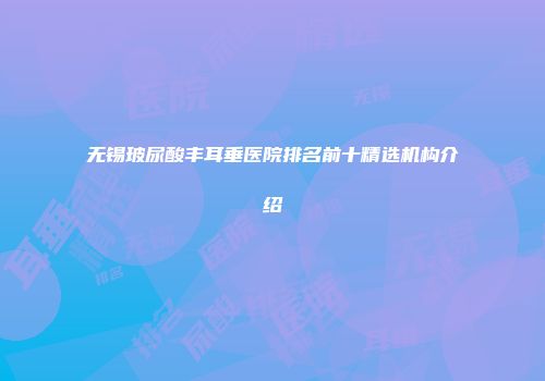 无锡玻尿酸丰耳垂医院排名前十精选机构介绍