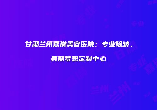 甘肃兰州嘉琳美容医院：专业除皱，美丽梦想定制中心