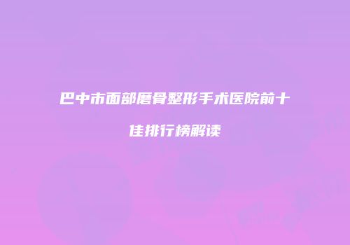 巴中市面部磨骨整形手术医院前十佳排行榜解读
