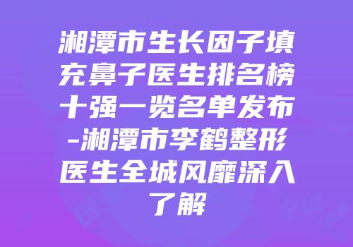 湘潭市生长因子填充鼻子医生排名榜十强一览名单发布-湘潭市李鹤整形医生全城风靡深入了解