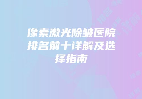 像素激光除皱医院排名前十详解及选择指南