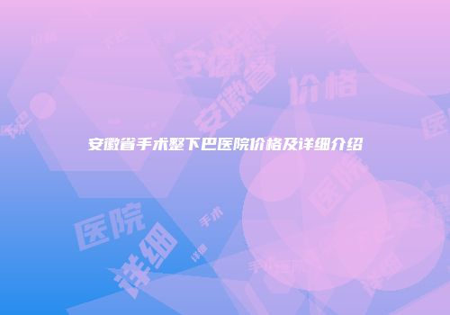 安徽省手术整下巴医院价格及详细介绍