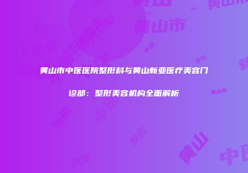 黄山市中医医院整形科与黄山新亚医疗美容门诊部：整形美容机构全面解析