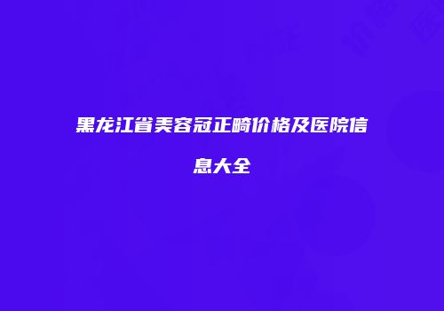 黑龙江省美容冠正畸价格及医院信息大全