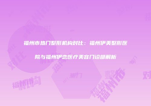 福州市热门整形机构对比：福州伊美整形医院与福州伊恋医疗美容门诊部解析
