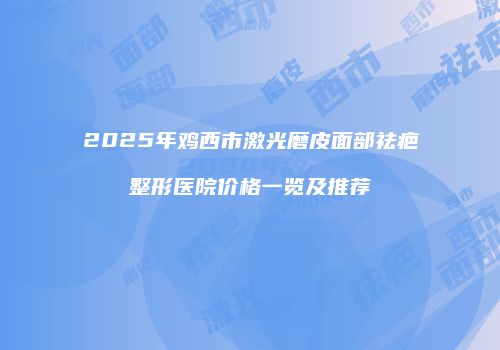 2025年鸡西市激光磨皮面部祛疤整形医院价格一览及推荐
