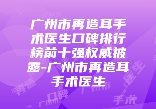 广州市再造耳手术医生口碑排行榜前十强权威披露-广州市再造耳手术医生