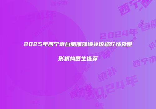 2025年西宁市自脂面部填补价格行情及整形机构医生推荐