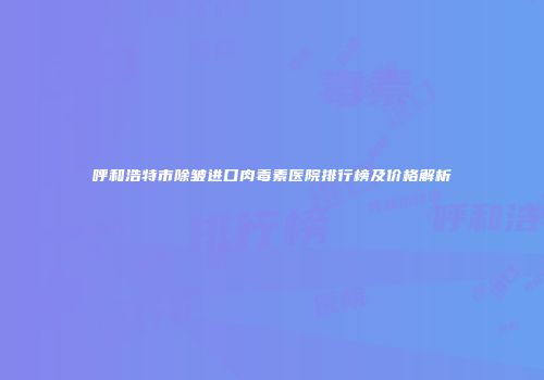 呼和浩特市除皱进口肉毒素医院排行榜及价格解析