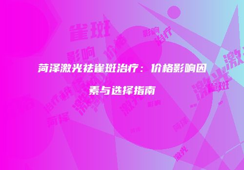 菏泽激光祛雀斑治疗：价格影响因素与选择指南