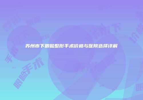 苏州市下眼睑整形手术价格与医院选择详解