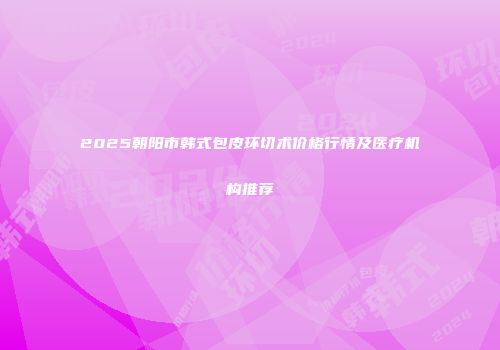 2025朝阳市韩式包皮环切术价格行情及医疗机构推荐