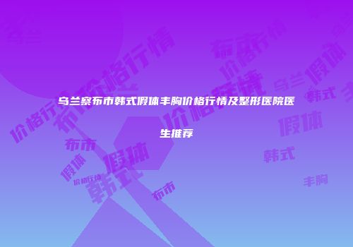 乌兰察布市韩式假体丰胸价格行情及整形医院医生推荐
