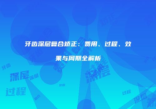 牙齿深层复合矫正：费用、过程、效果与周期全解析