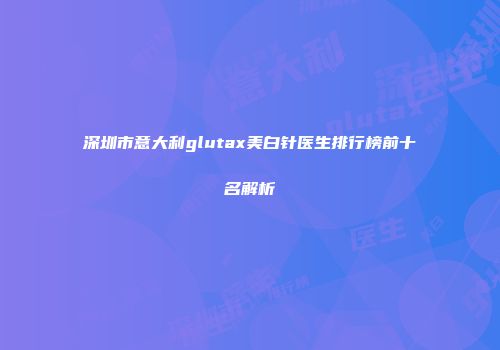 深圳市意大利glutax美白针医生排行榜前十名解析