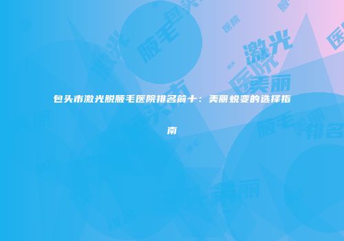 包头市激光脱腋毛医院排名前十：美丽蜕变的选择指南