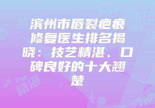 滨州市唇裂疤痕修复医生排名揭晓：技艺精湛、口碑良好的十大翘楚