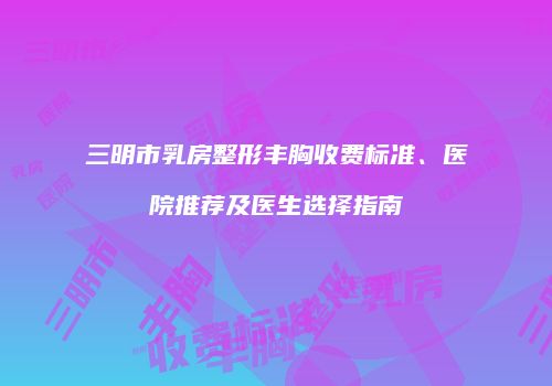 三明市乳房整形丰胸收费标准、医院推荐及医生选择指南