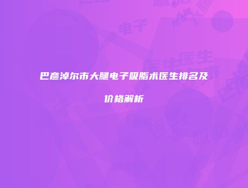 巴彦淖尔市大腿电子吸脂术医生排名及价格解析