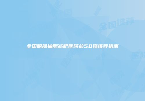 全国眼部抽脂减肥医院前50强推荐指南