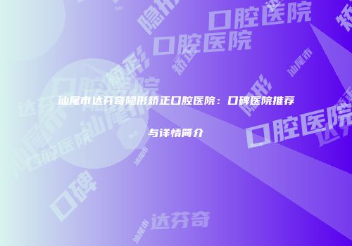 汕尾市达芬奇隐形矫正口腔医院：口碑医院推荐与详情简介