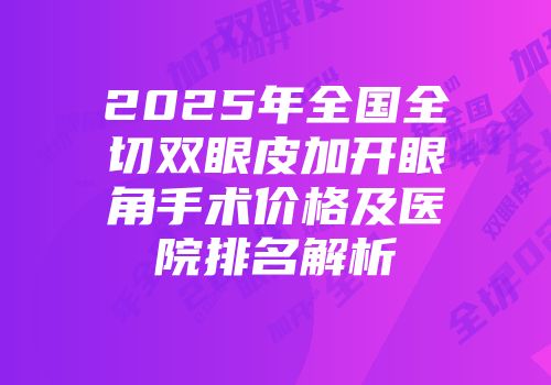 2025年全国全切双眼皮加开眼角手术价格及医院排名解析