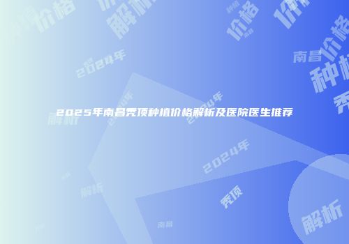 2025年南昌秃顶种植价格解析及医院医生推荐