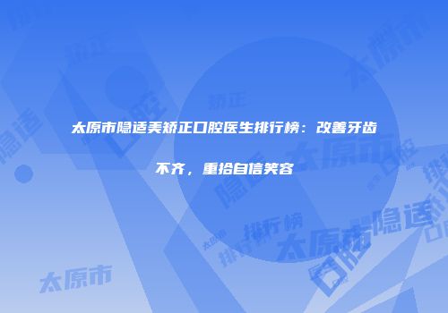 太原市隐适美矫正口腔医生排行榜：改善牙齿不齐，重拾自信笑容