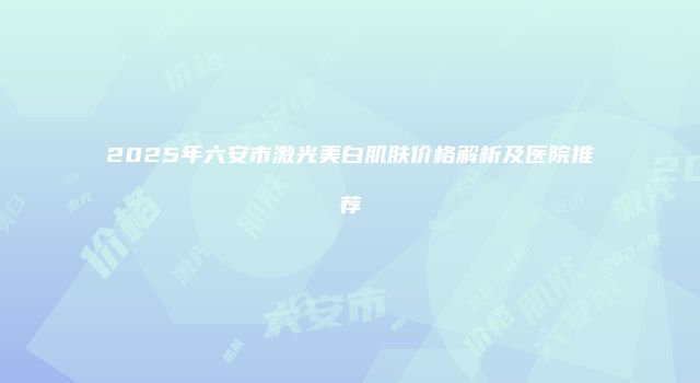 2025年六安市激光美白肌肤价格解析及医院推荐