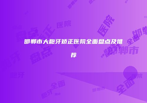 邯郸市大龅牙矫正医院全面盘点及推荐