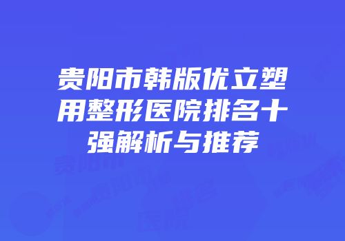 贵阳市韩版优立塑用整形医院排名十强解析与推荐