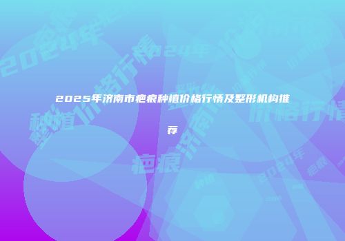 2025年济南市疤痕种植价格行情及整形机构推荐