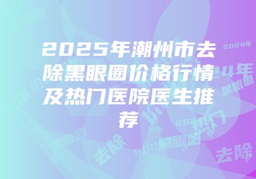 2025年潮州市去除黑眼圈价格行情及热门医院医生推荐