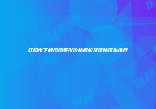 辽阳市下颌后缩整形价格解析及医院医生推荐