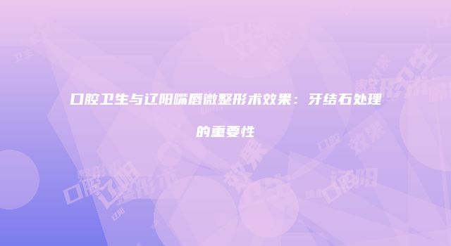 口腔卫生与辽阳嘴唇微整形术效果：牙结石处理的重要性