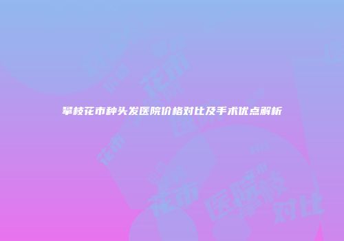 攀枝花市种头发医院价格对比及手术优点解析