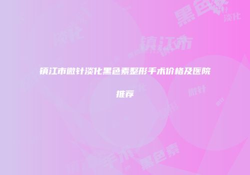 镇江市微针淡化黑色素整形手术价格及医院推荐