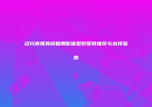 绍兴市隆鼻修复用膨体整形医院推荐与选择指南