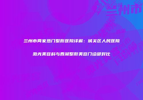 兰州市两家热门整形医院详解：城关区人民医院激光美容科与西湖整形美容门诊部对比