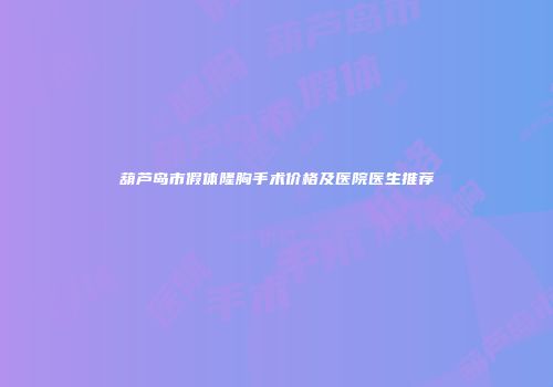 葫芦岛市假体隆胸手术价格及医院医生推荐