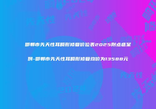 邯郸市先天性耳畸形修复价位表2025附点痣案例-邯郸市先天性耳畸形修复均价为13588元