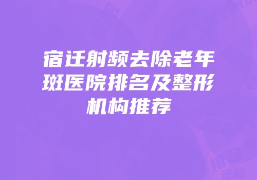 宿迁射频去除老年斑医院排名及整形机构推荐